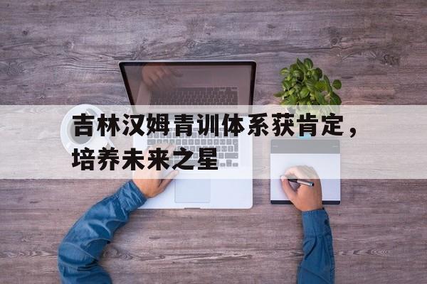 关于吉林汉姆青训体系获肯定，培养未来之星的信息
